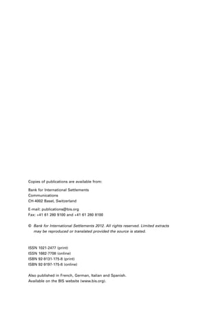 Copies of publications are available from:

Bank for International Settlements
Communications
CH-4002 Basel, Switzerland

E-mail: publications@bis.org
Fax: +41 61 280 9100 and +41 61 280 8100

©	 Bank for International Settlements 2012. All rights reserved. Limited extracts
	 may be reproduced or translated provided the source is stated.



ISSN   1021-2477 (print)
ISSN   1682-7708 (online)
ISBN   92-9131-175-8 (print)
ISBN   92-9197-175-8 (online)

Also published in French, German, Italian and Spanish.
Available on the BIS website (www.bis.org).
 