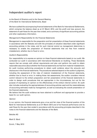Independent auditor’s report

to the Board of Directors and to the General Meeting
of the Bank for International Settlements, Basel

We have audited the accompanying financial statements of the Bank for International Settlements,
which comprise the balance sheet as at 31 March 2012, and the profit and loss account, the
statement of cash flows for the year then ended, and a summary of significant accounting policies
and other explanatory information.

Management’s Responsibility for the Financial Statements

Management is responsible for the preparation and fair presentation of these financial statements
in accordance with the Statutes and with the principles of valuation described under significant
accounting policies in the notes, and for such internal control as management determines is
necessary to enable the preparation of financial statements that are free from material
misstatement, whether due to fraud or error.

Auditor’s Responsibility

Our responsibility is to express an opinion on these financial statements based on our audit. We
conducted our audit in accordance with International Standards on Auditing. Those Standards
require that we comply with ethical requirements and plan and perform the audit to obtain
reasonable assurance about whether the financial statements are free from material misstatement.
An audit involves performing procedures to obtain audit evidence about the amounts and
disclosures in the financial statements. The procedures selected depend on the auditor’s judgment,
including the assessment of the risks of material misstatement of the financial statements,
whether due to fraud or error. In making those risk assessments, the auditor considers internal
control relevant to the entity’s preparation and fair presentation of the financial statements in
order to design audit procedures that are appropriate in the circumstances, but not for the
purpose of expressing an opinion on the effectiveness of the entity’s internal control. An audit
also includes evaluating the appropriateness of accounting policies used and the reasonableness
of accounting estimates made by management, as well as evaluating the overall presentation of
the financial statements.
We believe that the audit evidence we have obtained is sufficient and appropriate to provide a
basis for our audit opinion.

Opinion

In our opinion, the financial statements give a true and fair view of the financial position of the
Bank for International Settlements as at 31 March 2012 and of its financial performance and its
cash flows for the year then ended in accordance with the accounting principles described in the
notes to the financial statements and the Statutes of the Bank.

Deloitte AG

Mark D. Ward                                                                         Erich Schärli

Zurich, 7 May 2012



                   BIS 82nd Annual Report                                                      199
 