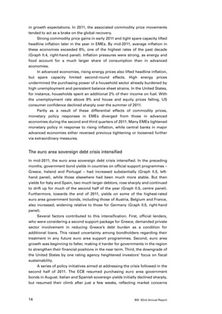in growth expectations. In 2011, the associated commodity price movements
tended to act as a brake on the global recovery.
      Strong commodity price gains in early 2011 and tight spare capacity lifted
headline inflation later in the year in EMEs. By mid-2011, average inflation in
these economies exceeded 6%, one of the highest rates of the past decade
(Graph II.4, right-hand panel). Inflation pressures were strong, as energy and
food account for a much larger share of consumption than in advanced
economies.
      In advanced economies, rising energy prices also lifted headline inflation,
but spare capacity limited second-round effects. High energy prices
undermined the purchasing power of a household sector already burdened by
high unemployment and persistent balance sheet strains. In the United States,
for instance, households spent an additional 2% of their income on fuel. With
the unemployment rate above 9% and house and equity prices falling, US
consumer confidence declined sharply over the summer of 2011.
      Partly as a result of these differential effects of commodity prices,
monetary policy responses in EMEs diverged from those in advanced
economies during the second and third quarters of 2011. Many EMEs tightened
monetary policy in response to rising inflation, while central banks in major
advanced economies either reversed previous tightening or loosened further
via extraordinary measures.


The euro area sovereign debt crisis intensified
In mid-2011, the euro area sovereign debt crisis intensified. In the preceding
months, government bond yields in countries on official support programmes –
Greece, Ireland and Portugal – had increased substantially (Graph II.5, left-
hand panel), while those elsewhere had been much more stable. But then
yields for Italy and Spain, two much larger debtors, rose sharply and continued
to drift up for much of the second half of the year (Graph II.5, centre panel).
Furthermore, towards the end of 2011, yields on some of the highest-rated
euro area government bonds, including those of Austria, Belgium and France,
also increased, widening relative to those for Germany (Graph II.5, right-hand
panel).
      Several factors contributed to this intensification. First, official lenders,
who were considering a second support package for Greece, demanded private
sector involvement in reducing Greece’s debt burden as a condition for
additional loans. This raised uncertainty among bondholders regarding their
treatment in any future euro area support programmes. Second, euro area
growth was beginning to falter, making it harder for governments in the region
to strengthen their financial positions in the near term. Third, the downgrade of
the United States by one rating agency heightened investors’ focus on fiscal
sustainability.
      A series of policy initiatives aimed at addressing the crisis followed in the
second half of 2011. The ECB resumed purchasing euro area government
bonds in August. Italian and Spanish sovereign yields initially declined sharply,
but resumed their climb after just a few weeks, reflecting market concerns



14                                                             BIS 82nd Annual Report
 