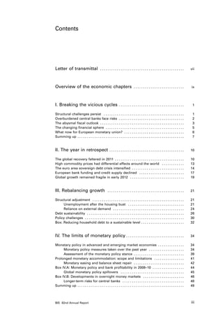 Contents




Letter of transmittal                     . . . . . . . . . . . . . . . . . . . . . . . . . . . . . . . . . . . . . . . . . . . . .  	   vii




Overview of the economic chapters                                            . . . . . . . . . . . . . . . . . . . . . . . . . . .  	    ix




I. Breaking the vicious cycles . . . . . . . . . . . . . . . . . . . . . . . . . . . . . . . . . . .  	                                   1

Structural challenges persist . . . . . . . . . . . . . . . . . . . . . . . . . . . . . . . . . . . . . . . . . . .                 	     1
Overburdened central banks face risks . . . . . . . . . . . . . . . . . . . . . . . . . . . . . . . . . . .                         	     2
The abysmal fiscal outlook . . . . . . . . . . . . . . . . . . . . . . . . . . . . . . . . . . . . . . . . . . . . .                	     3
The changing financial sphere . . . . . . . . . . . . . . . . . . . . . . . . . . . . . . . . . . . . . . . . . .                   	     5
What now for European monetary union? . . . . . . . . . . . . . . . . . . . . . . . . . . . . . . . .                               	     6
Summing up . . . . . . . . . . . . . . . . . . . . . . . . . . . . . . . . . . . . . . . . . . . . . . . . . . . . . . . . .        	     7



II. The year in retrospect . . . . . . . . . . . . . . . . . . . . . . . . . . . . . . . . . . . . . . . .  	                            10

The global recovery faltered in 2011 . . . . . . . . . . . . . . . . . . . . . . . . . . . . . . . . . . . . .                      	    10
High commodity prices had differential effects around the world . . . . . . . . . . . .                                             	    13
The euro area sovereign debt crisis intensified . . . . . . . . . . . . . . . . . . . . . . . . . . . .                             	    14
European bank funding and credit supply declined . . . . . . . . . . . . . . . . . . . . . . . .                                    	    17
Global growth remained fragile in early 2012 . . . . . . . . . . . . . . . . . . . . . . . . . . . . .                              	    19



III. Rebalancing growth                           . . . . . . . . . . . . . . . . . . . . . . . . . . . . . . . . . . . . . . . . .  	   21

Structural adjustment . . . . . . . . . . . . . . . . . . . . . . . . . . . . . . . . . . . . . . . . . . . . . . . . .             	    21
     Unemployment after the housing bust . . . . . . . . . . . . . . . . . . . . . . . . . . . . . .                                	    21
     Reliance on external demand . . . . . . . . . . . . . . . . . . . . . . . . . . . . . . . . . . . . . .                        	    24
Debt sustainability . . . . . . . . . . . . . . . . . . . . . . . . . . . . . . . . . . . . . . . . . . . . . . . . . . . .         	    26
Policy challenges . . . . . . . . . . . . . . . . . . . . . . . . . . . . . . . . . . . . . . . . . . . . . . . . . . . . .         	    30
Box: Reducing household debt to a sustainable level . . . . . . . . . . . . . . . . . . . . . . .                                   	    32



IV. The limits of monetary policy . . . . . . . . . . . . . . . . . . . . . . . . . . . . . . . 	                                        34

Monetary policy in advanced and emerging market economies . . . . . . . . . . . . . .                                               	    34
     Monetary policy measures taken over the past year . . . . . . . . . . . . . . . . . . .                                        	    34
     Assessment of the monetary policy stance . . . . . . . . . . . . . . . . . . . . . . . . . . .                                 	    39
Prolonged monetary accommodation: scope and limitations . . . . . . . . . . . . . . . .                                             	    41
     Monetary easing and balance sheet repair . . . . . . . . . . . . . . . . . . . . . . . . . . .                                 	    42
Box IV.A: Monetary policy and bank profitability in 2008–10 . . . . . . . . . . . . . . . . .                                       	    44
     Global monetary policy spillovers . . . . . . . . . . . . . . . . . . . . . . . . . . . . . . . . . .                          	    45
Box IV.B: Developments in overnight money markets . . . . . . . . . . . . . . . . . . . . . .                                       	    46
     Longer-term risks for central banks . . . . . . . . . . . . . . . . . . . . . . . . . . . . . . . . .                          	    48
Summing up . . . . . . . . . . . . . . . . . . . . . . . . . . . . . . . . . . . . . . . . . . . . . . . . . . . . . . . . .        	    49




BIS 82nd Annual Report                                                                                                                   iii
 
