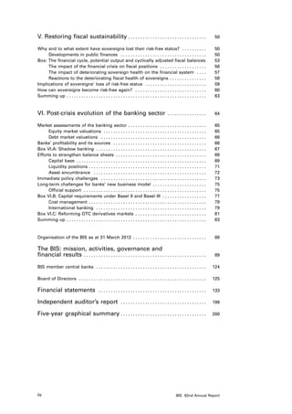 V. Restoring fiscal sustainability . . . . . . . . . . . . . . . . . . . . . . . . . . . . . . . . 	                                  50

Why and to what extent have sovereigns lost their risk-free status? . . . . . . . . . .  	                                            50
     Developments in public finances . . . . . . . . . . . . . . . . . . . . . . . . . . . . . . . . . . .  	                         50
Box: The financial cycle, potential output and cyclically adjusted fiscal balances. 	                                                 53
     The impact of the financial crisis on fiscal positions . . . . . . . . . . . . . . . . . . .  	                                  56
     The impact of deteriorating sovereign health on the financial system . . . .  	                                                  57
     Reactions to the deteriorating fiscal health of sovereigns . . . . . . . . . . . . . . .  	                                      58
Implications of sovereigns’ loss of risk-free status . . . . . . . . . . . . . . . . . . . . . . . . .  	                             59
How can sovereigns become risk-free again? . . . . . . . . . . . . . . . . . . . . . . . . . . . . .  	                               60
Summing up . . . . . . . . . . . . . . . . . . . . . . . . . . . . . . . . . . . . . . . . . . . . . . . . . . . . . . . . .  	       63



VI. Post-crisis evolution of the banking sector . . . . . . . . . . . . . . . .  	                                                    64

Market assessments of the banking sector . . . . . . . . . . . . . . . . . . . . . . . . . . . . . . . .                        	     65
      Equity market valuations . . . . . . . . . . . . . . . . . . . . . . . . . . . . . . . . . . . . . . . . . .              	     65
      Debt market valuations . . . . . . . . . . . . . . . . . . . . . . . . . . . . . . . . . . . . . . . . . . .              	     66
Banks’ profitability and its sources . . . . . . . . . . . . . . . . . . . . . . . . . . . . . . . . . . . . . .                	     66
Box VI.A: Shadow banking . . . . . . . . . . . . . . . . . . . . . . . . . . . . . . . . . . . . . . . . . . . . .              	     67
Efforts to strengthen balance sheets . . . . . . . . . . . . . . . . . . . . . . . . . . . . . . . . . . . . .                  	     69
      Capital base . . . . . . . . . . . . . . . . . . . . . . . . . . . . . . . . . . . . . . . . . . . . . . . . . . . . .    	     69
      Liquidity positions . . . . . . . . . . . . . . . . . . . . . . . . . . . . . . . . . . . . . . . . . . . . . . . .       	     71
      Asset encumbrance . . . . . . . . . . . . . . . . . . . . . . . . . . . . . . . . . . . . . . . . . . . . . .             	     72
Immediate policy challenges . . . . . . . . . . . . . . . . . . . . . . . . . . . . . . . . . . . . . . . . . . .               	     73
Long-term challenges for banks’ new business model . . . . . . . . . . . . . . . . . . . . . .                                  	     75
      Official support . . . . . . . . . . . . . . . . . . . . . . . . . . . . . . . . . . . . . . . . . . . . . . . . . .      	     75
Box VI.B: Capital requirements under Basel II and Basel III . . . . . . . . . . . . . . . . . .                                 	     77
      Cost management . . . . . . . . . . . . . . . . . . . . . . . . . . . . . . . . . . . . . . . . . . . . . . . .           	     79
      International banking . . . . . . . . . . . . . . . . . . . . . . . . . . . . . . . . . . . . . . . . . . . . .           	     79
Box VI.C: Reforming OTC derivatives markets . . . . . . . . . . . . . . . . . . . . . . . . . . . . .                           	     81
Summing up . . . . . . . . . . . . . . . . . . . . . . . . . . . . . . . . . . . . . . . . . . . . . . . . . . . . . . . . .    	     83



Organisation of the BIS as at 31 March 2012 . . . . . . . . . . . . . . . . . . . . . . . . . . . . . .  	                            88

The BIS: mission, activities, governance and
financial results . . . . . . . . . . . . . . . . . . . . . . . . . . . . . . . . . . . . . . . . . . . . . . . . . .  	              89

BIS member central banks . . . . . . . . . . . . . . . . . . . . . . . . . . . . . . . . . . . . . . . . . . . . .  	 124

Board of Directors . . . . . . . . . . . . . . . . . . . . . . . . . . . . . . . . . . . . . . . . . . . . . . . . . . . .  	 125

Financial statements                        . . . . . . . . . . . . . . . . . . . . . . . . . . . . . . . . . . . . . . . . . . . .  	 133

Independent auditor’s report                                 . . . . . . . . . . . . . . . . . . . . . . . . . . . . . . . . . . .  	 199

Five-year graphical summary . . . . . . . . . . . . . . . . . . . . . . . . . . . . . . . . . . . 	                                 200




iv                                                                                                      BIS 82nd Annual Report
 