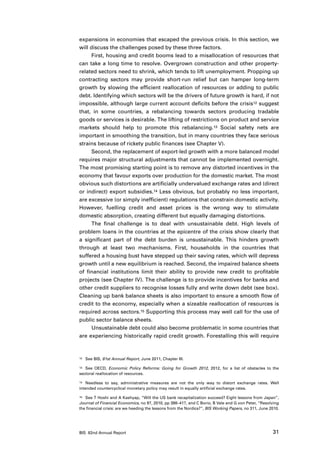 expansions in economies that escaped the previous crisis. In this section, we
will discuss the challenges posed by these three factors.
      First, housing and credit booms lead to a misallocation of resources that
can take a long time to resolve. Overgrown construction and other property-
related sectors need to shrink, which tends to lift unemployment. Propping up
contracting sectors may provide short-run relief but can hamper long-term
growth by slowing the efficient reallocation of resources or adding to public
debt. Identifying which sectors will be the drivers of future growth is hard, if not
impossible, although large current account deficits before the crisis12 suggest
that, in some countries, a rebalancing towards sectors producing tradable
goods or services is desirable. The lifting of restrictions on product and service
markets should help to promote this rebalancing.13 Social safety nets are
important in smoothing the transition, but in many countries they face serious
strains because of rickety public finances (see Chapter V).
      Second, the replacement of export-led growth with a more balanced model
requires major structural adjustments that cannot be implemented overnight.
The most promising starting point is to remove any distorted incentives in the
economy that favour exports over production for the domestic market. The most
obvious such distortions are artificially undervalued exchange rates and (direct
or indirect) export subsidies.14 Less obvious, but probably no less important,
are excessive (or simply inefficient) regulations that constrain domestic activity.
However, fuelling credit and asset prices is the wrong way to stimulate
domestic absorption, creating different but equally damaging distortions.
      The final challenge is to deal with unsustainable debt. High levels of
problem loans in the countries at the epicentre of the crisis show clearly that
a significant part of the debt burden is unsustainable. This hinders growth
through at least two mechanisms. First, households in the countries that
suffered a housing bust have stepped up their saving rates, which will depress
growth until a new equilibrium is reached. Second, the impaired balance sheets
of financial institutions limit their ability to provide new credit to profitable
projects (see Chapter IV). The challenge is to provide incentives for banks and
other credit suppliers to recognise losses fully and write down debt (see box).
Cleaning up bank balance sheets is also important to ensure a smooth flow of
credit to the economy, especially when a sizeable reallocation of resources is
required across sectors.15 Supporting this process may well call for the use of
public sector balance sheets.
      Unsustainable debt could also become problematic in some countries that
are experiencing historically rapid credit growth. Forestalling this will require



12	   See BIS, 81st Annual Report, June 2011, Chapter III.

13	 See OECD, Economic Policy Reforms: Going for Growth 2012, 2012, for a list of obstacles to the

sectoral reallocation of resources.

14	 Needless to say, administrative measures are not the only way to distort exchange rates. Well

intended countercyclical monetary policy may result in equally artificial exchange rates.

15	 See T Hoshi and A Kashyap, “Will the US bank recapitalization succeed? Eight lessons from Japan”,

Journal of Financial Economics, no 97, 2010, pp 398–417, and C Borio, B Vale and G von Peter, “Resolving
the financial crisis: are we heeding the lessons from the Nordics?”, BIS Working Papers, no 311, June 2010.




BIS 82nd Annual Report                                                                                 31
 