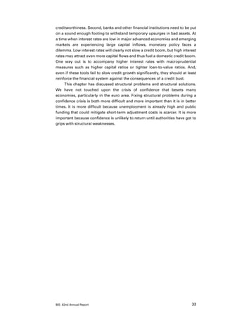 creditworthiness. Second, banks and other financial institutions need to be put
on a sound enough footing to withstand temporary upsurges in bad assets. At
a time when interest rates are low in major advanced economies and emerging
markets are experiencing large capital inflows, monetary policy faces a
dilemma. Low interest rates will clearly not slow a credit boom, but high interest
rates may attract even more capital flows and thus fuel a domestic credit boom.
One way out is to accompany higher interest rates with macroprudential
measures such as higher capital ratios or tighter loan-to-value ratios. And,
even if these tools fail to slow credit growth significantly, they should at least
reinforce the financial system against the consequences of a credit bust.
     This chapter has discussed structural problems and structural solutions.
We have not touched upon the crisis of confidence that besets many
economies, particularly in the euro area. Fixing structural problems during a
confidence crisis is both more difficult and more important than it is in better
times. It is more difficult because unemployment is already high and public
funding that could mitigate short-term adjustment costs is scarcer. It is more
important because confidence is unlikely to return until authorities have got to
grips with structural weaknesses.




BIS 82nd Annual Report                                                         33
 