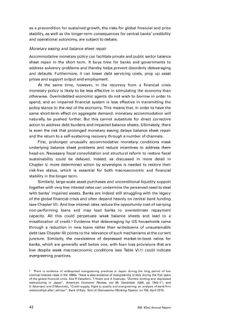 as a precondition for sustained growth, the risks for global financial and price
stability, as well as the longer-term consequences for central banks’ credibility
and operational autonomy, are subject to debate.

Monetary easing and balance sheet repair

Accommodative monetary policy can facilitate private and public sector balance
sheet repair in the short term. It buys time for banks and governments to
address solvency problems and thereby helps prevent disorderly deleveraging
and defaults. Furthermore, it can lower debt servicing costs, prop up asset
prices and support output and employment.
      At the same time, however, in the recovery from a financial crisis
monetary policy is likely to be less effective in stimulating the economy than
otherwise. Overindebted economic agents do not wish to borrow in order to
spend, and an impaired financial system is less effective in transmitting the
policy stance to the rest of the economy. This means that, in order to have the
same short-term effect on aggregate demand, monetary accommodation will
naturally be pushed further. But this cannot substitute for direct corrective
action to address debt burdens and impaired balance sheets. Ultimately, there
is even the risk that prolonged monetary easing delays balance sheet repair
and the return to a self-sustaining recovery through a number of channels.
      First, prolonged unusually accommodative monetary conditions mask
underlying balance sheet problems and reduce incentives to address them
head-on. Necessary fiscal consolidation and structural reform to restore fiscal
sustainability could be delayed. Indeed, as discussed in more detail in
Chapter V, more determined action by sovereigns is needed to restore their
risk-free status, which is essential for both macroeconomic and financial
stability in the longer term.
      Similarly, large-scale asset purchases and unconditional liquidity support
together with very low interest rates can undermine the perceived need to deal
with banks’ impaired assets. Banks are indeed still struggling with the legacy
of the global financial crisis and often depend heavily on central bank funding
(see Chapter VI). And low interest rates reduce the opportunity cost of carrying
non-performing loans and may lead banks to overestimate repayment
capacity. All this could perpetuate weak balance sheets and lead to a
misallocation of credit.3 Evidence that deleveraging by US households came
through a reduction in new loans rather than writedowns of unsustainable
debt (see Chapter III) points to the relevance of such mechanisms at the current
juncture. Similarly, the coexistence of depressed market-to-book ratios for
banks, which are generally well below one, with loan loss provisions that are
low despite weak macroeconomic conditions (see Table VI.1) could indicate
evergreening practices.


3	 There is evidence of widespread evergreening practices in Japan during the long period of low

nominal interest rates in the 1990s. There is also evidence of evergreening in Italy during the first years
of the global financial crisis. See R Caballero, T Hoshi and A Kashyap, “Zombie lending and depressed
restructuring in Japan”, American Economic Review, vol 98, December 2008, pp 1943–77, and
U Albertazzi and D Marchetti, “Credit supply, flight to quality and evergreening: an analysis of bank-firm
relationships after Lehman”, Bank of Italy, Temi di Discussione (Working Papers), no 756, April 2010.




42                                                                               BIS 82nd Annual Report
 