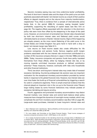 Second, monetary easing may over time undermine banks’ profitability.
The level of short-term interest rates and the slope of the yield curve are both
positively associated with banks’ net interest income as a result of their positive
effects on deposit margins and on the returns from maturity transformation,
respectively.4 True, there is evidence from a sample of internationally active
banks that, in the period 2008–10, monetary easing boosted banks’
profitability, supporting the rebuilding of capital bases (see Box IV.A on
page 44). The negative effects associated with the reduction in the short-term
policy rate were more than offset by the steepening in the slope of the yield
curve. However, an environment of protracted low interest rates characterised
by both low short-term interest rates and flattened yield curves would
ultimately lead to an erosion of banks’ interest income. Signs of this happening
are already present, as the more recent flattening of the yield curve in the
United States and United Kingdom has gone hand in hand with a drop in
banks’ net interest margin (see Table VI.1).
     Low returns on fixed income assets also create difficulties for life
insurance companies and pension funds. Serious negative profit margin
problems associated with the low interest rate environment contributed to a
number of life insurance company failures in Japan in the late 1990s and early
2000s. Today, insurance companies and pension funds have partly insulated
themselves from these effects, either by hedging interest rate risk, or by
moving towards unit-linked insurance products or defined contribution
schemes.5 These measures, however, eventually shift risks onto households
and other financial institutions.
     Third, low short- and long-term interest rates may create risks of renewed
excessive risk-taking. Countering widespread risk aversion was one important
motivation for the exceptional monetary accommodation provided by central
banks in response to the global financial crisis. However, low interest rates can
over time foster the build-up of financial vulnerabilities by triggering a search
for yield in unwelcome segments. There is ample empirical evidence that this
channel played an important role in the run-up to the financial crisis.6 Recent
large trading losses by some financial institutions may indicate pockets of
excessive risk-taking and require scrutiny.
     Fourth, aggressive and protracted monetary accommodation may distort
financial markets. Low interest rates and central bank balance sheet policy
measures have changed the dynamics of overnight money markets, which may
complicate the exit from monetary accommodation (see Box IV.B on page 46).
Large-scale asset purchases, intended to lower long-term interest rates and


4	 See U Albertazzi and L Gambacorta, “Bank profitability and the business cycle”, Journal of Financial

Stability, vol 5, December 2009, pp 393–409.

5	 For more details, see Committee on the Global Financial System, “Fixed income strategies of

insurance companies and pension funds”, CGFS Papers, no 44, July 2011.

6	 For a review of empirical studies on the risk-taking channel see, amongst others, A Maddaloni and

J-L Peydró (2011), “Bank risk-taking, securitization, supervision, and low interest rates: evidence from the
euro-area and the U.S. lending standards”, Review of Financial Studies, vol 24, June 2011, pp 2121–65,
and Y Altunbas, L Gambacorta and D Marqués, “Do bank characteristics influence the effect of monetary
policy on bank risk?”, Economic Letters, 2012 (forthcoming).




BIS 82nd Annual Report                                                                                  43
 
