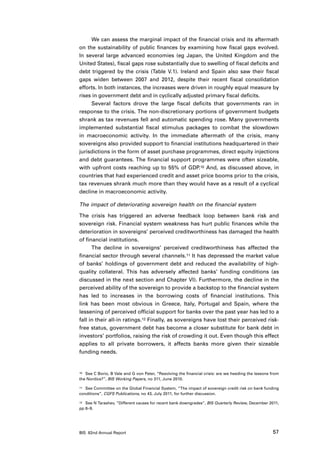 We can assess the marginal impact of the financial crisis and its aftermath
on the sustainability of public finances by examining how fiscal gaps evolved.
In several large advanced economies (eg Japan, the United Kingdom and the
United States), fiscal gaps rose substantially due to swelling of fiscal deficits and
debt triggered by the crisis (Table V.1). Ireland and Spain also saw their fiscal
gaps widen between 2007 and 2012, despite their recent fiscal consolidation
efforts. In both instances, the increases were driven in roughly equal measure by
rises in government debt and in cyclically adjusted primary fiscal deficits.
     Several factors drove the large fiscal deficits that governments ran in
response to the crisis. The non-discretionary portions of government budgets
shrank as tax revenues fell and automatic spending rose. Many governments
implemented substantial fiscal stimulus packages to combat the slowdown
in macroeconomic activity. In the immediate aftermath of the crisis, many
sovereigns also provided support to financial institutions headquartered in their
jurisdictions in the form of asset purchase programmes, direct equity injections
and debt guarantees. The financial support programmes were often sizeable,
with upfront costs reaching up to 55% of GDP.10 And, as discussed above, in
countries that had experienced credit and asset price booms prior to the crisis,
tax revenues shrank much more than they would have as a result of a cyclical
decline in macroeconomic activity.

The impact of deteriorating sovereign health on the financial system

The crisis has triggered an adverse feedback loop between bank risk and
sovereign risk. Financial system weakness has hurt public finances while the
deterioration in sovereigns’ perceived creditworthiness has damaged the health
of financial institutions.
      The decline in sovereigns’ perceived creditworthiness has affected the
financial sector through several channels.11 It has depressed the market value
of banks’ holdings of government debt and reduced the availability of high-
quality collateral. This has adversely affected banks’ funding conditions (as
discussed in the next section and Chapter VI). Furthermore, the decline in the
perceived ability of the sovereign to provide a backstop to the financial system
has led to increases in the borrowing costs of financial institutions. This
link has been most obvious in Greece, Italy, Portugal and Spain, where the
lessening of perceived official support for banks over the past year has led to a
fall in their all-in ratings.12 Finally, as sovereigns have lost their perceived risk-
free status, government debt has become a closer substitute for bank debt in
investors’ portfolios, raising the risk of crowding it out. Even though this effect
applies to all private borrowers, it affects banks more given their sizeable
funding needs.


10	 See C Borio, B Vale and G von Peter, “Resolving the financial crisis: are we heeding the lessons from

the Nordics?”, BIS Working Papers, no 311, June 2010.

11	 See Committee on the Global Financial System, “The impact of sovereign credit risk on bank funding

conditions”, CGFS Publications, no 43, July 2011, for further discussion.

12	 See N Tarashev, “Different causes for recent bank downgrades”, BIS Quarterly Review, December 2011,

pp 8–9.




BIS 82nd Annual Report                                                                               57
 