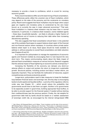 necessary to provide a boost to confidence, which is crucial for reviving
economic growth.
      Policy recommendations differ as to the best timing of fiscal consolidation.
These differences partly reflect the uncertain size of fiscal multipliers, which
may depend on the state of the economy and the constraints on monetary
policy. Recent work suggests that fiscal multipliers may be larger when output
gaps are negative and monetary policy is constrained by the zero lower
bound, as is currently the case in major advanced economies.17 That said,
fiscal multipliers in a balance sheet recession may be lower than in normal
recessions. In particular, in a balance sheet recession, overly indebted agents
– these days, households typically – are likely to allocate a higher fraction of
each additional unit of income to reducing their debt rather than increasing
discretionary spending.
      This also suggests that fiscal consolidation should factor in the potential
use of the available fiscal space to support balance sheet repair of the financial
and non-financial sectors where necessary. In countries where private sector
balance sheet repair is an issue, fiscal space should be made available to
address it, without prejudice to overall fiscal consolidation and debt reduction
(see Chapters III and VI).
      It is important for policymakers to manage the expectations of economic
agents and financial markets by encouraging them to look beyond the very
short term. This means communicating clearly about the likely impact of
planned fiscal consolidation measures at various horizons. Research suggests
that the adverse impact of fiscal tightening on economic activity is temporary.18
      Increasing the flexibility of the economy can dampen any short-run
adverse effects on output and quicken the return to longer-term sustainable
growth. Structural policies, including product and labour market reform, are
especially important. They can facilitate the reallocation of resources, support
competitiveness and boost productivity growth.
      Longer-term, policymakers need to take measures to break the feedback
loop between financial sector and sovereign risk. One key step is encouraging
banks to build capital and liquidity buffers – a priority of the regulatory reforms
under way (see Chapter VI) – which would reduce the probability that
governments would have to bail them out again. Another is for governments
to be especially prudent in good times, building appropriate fiscal buffers, to
be able to provide support for the financial system if needed without denting
their creditworthiness (see the previous section). Finally, the risk weights for
government debt held by banks should be based on a realistic assessment
of sovereign credit risk, as encouraged by the internal ratings-based (IRB)



17	 See A Baum, M Poplawski-Ribeiro and A Weber, “Fiscal multipliers and the state of the economy”,

IMF Working Papers, forthcoming; J DeLong and L Summers, “Fiscal policy in a depressed economy”,
March 2012, mimeo; and R Barrell, D Holland and I Hurst, “Fiscal consolidation: Part 2. Fiscal multipliers
and fiscal consolidations”, OECD Economics Department Working Papers, no 933, February 2012.

18	 See K Clinton, M Kumhof, D Laxton and S Mursula, “Budget consolidation: short-term pain and long-

term gain”, IMF Working Papers, no 10/163, July 2010; C Freedman, M Kumhof, D Laxton, D Muir and
S Mursula, “Global effects of fiscal stimulus during the crisis”, Journal of Monetary Economics, vol 57, no 5,
2010; and IMF, World Economic Outlook, October 2010, Chapter 3.




62                                                                                  BIS 82nd Annual Report
 