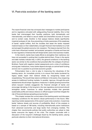 VI. Post-crisis evolution of the banking sector




The recent financial crisis has conveyed clear messages to market participants
and to regulators entrusted with safeguarding financial stability. One is that
banks had mismanaged their liquidity positions, both domestically and
internationally, and failed to secure stable and diversified sources of income
and to contain costs. Another is that opaque balance sheets significantly
impaired analyses of risk, thus preventing a timely awareness of the weakness
of banks’ capital buffers. And the troubles that beset the banks imposed
material losses on their stakeholders, brought financial intermediation to a halt
and plunged the global economy into recession. The lessons learned from the
crisis have influenced markets’ and analysts’ perception of banks and have led
to new regulatory initiatives that will shape banks’ post-crisis business models.
      In the interim, banks have made efforts to strengthen their resilience, but
have not succeeded in putting their troubles behind them. Prices in the equity
and debt markets indicate that, in 2012, the general conditions in the banking
sector are similar to the conditions that prevailed after the collapse of Lehman
Brothers. Faced with negative market assessments and a crisis of confidence
among peer institutions, many banks depend strongly on central bank funding
and are not in a position to promote economic growth.
      Policymakers have a role to play in improving the robustness of the
banking sector. An immediate priority is to ensure that banks burdened by
legacy assets repair their balance sheets by recognising losses and
recapitalising. This would help restore confidence in the sector, thus reopening
access to traditional funding markets. In parallel, rigorous, through-the-cycle
assessments should shape regulatory measures in rapidly growing economies
where buoyant markets exaggerate the financial strength of banks and
encourage risk-taking. In the long term, the new regulatory environment should
strengthen banks’ incentives to adopt business models that generate
sustainable profits and reduce reliance on official support and that mitigate the
risk of financial distress spreading across borders.
      This chapter reviews the current state of the banking sector and discusses
necessary conditions for the sector’s robust performance in the future. After
reporting market assessments of the sector’s post-crisis evolution, it examines
banks’ balance sheets and sources of profitability. Much of the analysis is
based on a sample of 100 banks, including internationally active institutions
from advanced economies and large banks from emerging markets. The
chapter then recommends policies that public authorities can adopt to help
banks overcome the legacy of the crisis. The chapter concludes with a
discussion of the long-term challenges faced by the banking sector, paying
particular attention to their international dimension.



64                                                           BIS 82nd Annual Report
 