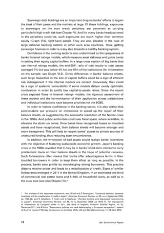 Sovereign debt holdings are an important drag on banks’ efforts to regain
the trust of their peers and the markets at large. Of these holdings, exposures
to sovereigns on the euro area’s periphery are perceived as carrying
particularly high credit risk (see Chapter V). And for many banks headquartered
in the periphery countries, such exposures are much higher than common
equity (Graph VI.6, right-hand panel). They are also sizeable in the case of
large national banking sectors in other euro area countries. Thus, getting
sovereign finances in order is a key step towards a healthy banking system.
      Confidence in the banking sector is also undermined by the opaqueness of
banks’ internal ratings models, which measure asset riskiness and guide banks
in setting their equity capital buffers. In a large cross section of big banks that
use internal ratings models, the end-2011 ratio of total equity to total assets
averaged 7% but was below 4% for one fifth of the institutions (for information
on the sample, see Graph VI.2). Given differences in banks’ balance sheets,
such large disparities in the size of capital buffers could be a sign of efficient
risk management if the internal models are correct. Conversely, they could
be a sign of systemic vulnerability if some models deliver overly optimistic
conclusions in order to justify low capital-to-assets ratios. Since the recent
crisis exposed flaws in internal ratings models, the rigorous assessment of
these models and the harmonisation of their application across jurisdictions
and individual institutions have become priorities for the BCBS.
      In order to restore confidence in the banking sector, it is also critical that
policymakers put pressure on institutions to speed up the repair of their
balance sheets, as suggested by the successful resolution of the Nordic crisis
in the 1990s. And public authorities could use fiscal space, where available, to
alleviate the strain on banks. Once banks have recognised losses on troubled
assets and have recapitalised, their balance sheets will become stronger and
more transparent. This will help to reopen banks’ access to private sources of
unsecured funding, thus reducing asset encumbrance.
      In addition, the writedown of bad assets would realign banks’ incentives
with the objective of fostering sustainable economic growth. Japan’s banking
crisis in the 1990s revealed that it may be in banks’ short-term interest to carry
problematic loans on their balance sheets in the hope of potential recovery.
Such forbearance often means that banks offer advantageous terms to their
troubled borrowers in order to keep them afloat as long as possible. In the
process, banks earn profits by overcharging strong borrowers. This practice
distorts relative prices and leads to a misallocation of credit. Signs of similar
forbearance emerged in 2011 in the United Kingdom, in an estimated one third
of commercial real estate loans and 5–10% of household loans, as well as in
the euro area (see also Chapter IV).4



4	   For analysis of the Japanese experience, see J Peek and E Rosengren, “Unnatural selection: perverse
incentives and the misallocation of credit in Japan”, American Economic Review, vol 95, no 4, September 2005,
pp 1144–66, and R Caballero, T Hoshi and A Kashyap, “Zombie lending and depressed restructuring
in Japan”, American Economic Review, vol 98, no 5, December 2008, pp 1943–77. For discussions
of forbearance by European banks in 2011, see Bank of England, Financial Stability Report, no 30,
December 2011, and A Enria: “Supervisory policies and bank deleveraging: a European perspective”, speech
at the 21st Hyman P Minsky Conference on the State of the US and World Economies, 11–12 April 2012.




74                                                                                 BIS 82nd Annual Report
 