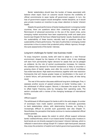 Banks’ stakeholders should bear the burden of losses associated with
balance sheet repair. Such an outcome would improve the credibility of
official commitments to wean banks off government support. In turn, the
loss of government support would strengthen market discipline, as it would
give private investors an incentive to pay closer attention to banks’ inherent
health.
      Despite the good performance of banks headquartered in emerging market
countries, there are questions about their underlying strength as well.
Reminiscent of advanced economies on the eve of the recent crisis, some
emerging market economies have been experiencing credit and asset price
booms (see Chapter III) that have inflated local banks’ results. Questions about
the sustainability of these booms naturally lead to questions about the
sustainability of bank performance. The task of authorities in emerging market
economies is thus to ensure that prudential policy reflects rigorous, through-
the-cycle assessments of the banks’ riskiness.


Long-term challenges for banks’ new business model
To enjoy long-term success, banks will need to adapt to a new financial
environment, shaped by the lessons of the recent crisis. A key challenge
will stem from permanently higher demand for assets that can be pledged
as collateral. As the role of central counterparties increases, for instance,
the collateral they demand for financial transactions is likely to encumber a
growing share of banks’ assets, even after the current crisis of confidence
has ended (see above). High asset encumbrance, together with new resolution
frameworks that will impose greater losses on bondholders in the event of
a bank’s failure, will permanently raise banks’ funding costs, all else being
equal.
     The rest of this section discusses additional long-term challenges. First, it
assesses another source of upward pressure on banks’ funding costs – ie
the withdrawal of official support. Second, it discusses the scope for banks
to offset higher financing costs by managing their operating costs. The
section concludes with a review of the changing landscape of international
banking.

Official support

The withdrawal of official support for banks is still in the early stages. A number
of sovereigns have made explicit commitments to eliminate guarantees
to bank stakeholders; others, with deteriorating finances, are finding it
increasingly difficult to provide such guarantees (see also Chapter V).
Nevertheless, the perception that banks continue to receive substantial official
support persists.
     Rating agencies assess the extent to which official support enhances
banks’ creditworthiness, which in turn lowers banks’ funding costs. Investors in
bank bonds are not directly exposed to borrowers’ inherent riskiness, which is
reflected in stand-alone ratings (Graph VI.1, bottom right-hand panel), because
they enjoy the protection of explicit and implicit government guarantees, which



BIS 82nd Annual Report                                                          75
 