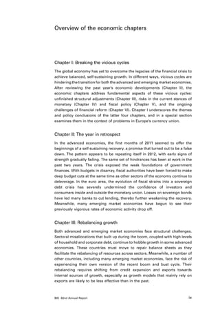 Overview of the economic chapters




Chapter I: Breaking the vicious cycles
The global economy has yet to overcome the legacies of the financial crisis to
achieve balanced, self-sustaining growth. In different ways, vicious cycles are
hindering the transition for both the advanced and emerging market economies.
After reviewing the past year’s economic developments (Chapter II), the
economic chapters address fundamental aspects of these vicious cycles:
unfinished structural adjustments (Chapter III), risks in the current stances of
monetary (Chapter IV) and fiscal policy (Chapter V), and the ongoing
challenges of financial reform (Chapter VI). Chapter I underscores the themes
and policy conclusions of the latter four chapters, and in a special section
examines them in the context of problems in Europe’s currency union.


Chapter II: The year in retrospect
In the advanced economies, the first months of 2011 seemed to offer the
beginnings of a self-sustaining recovery, a promise that turned out to be a false
dawn. The pattern appears to be repeating itself in 2012, with early signs of
strength gradually fading. The same set of hindrances has been at work in the
past two years. The crisis exposed the weak foundations of government
finances. With budgets in disarray, fiscal authorities have been forced to make
deep budget cuts at the same time as other sectors of the economy continue to
deleverage. In the euro area, the evolution of fiscal strains into a sovereign
debt crisis has severely undermined the confidence of investors and
consumers inside and outside the monetary union. Losses on sovereign bonds
have led many banks to cut lending, thereby further weakening the recovery.
Meanwhile, many emerging market economies have begun to see their
previously vigorous rates of economic activity drop off.


Chapter III: Rebalancing growth
Both advanced and emerging market economies face structural challenges.
Sectoral misallocations that built up during the boom, coupled with high levels
of household and corporate debt, continue to hobble growth in some advanced
economies. These countries must move to repair balance sheets as they
facilitate the rebalancing of resources across sectors. Meanwhile, a number of
other countries, including many emerging market economies, face the risk of
experiencing their own version of the recent boom and bust cycle. Their
rebalancing requires shifting from credit expansion and exports towards
internal sources of growth, especially as growth models that mainly rely on
exports are likely to be less effective than in the past.



BIS 82nd Annual Report                                                         ix
 