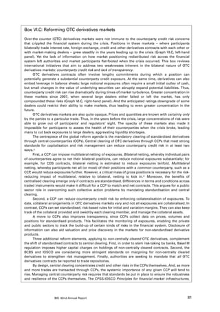 Box VI.C: Reforming OTC derivatives markets

Over-the counter (OTC) derivatives markets were not immune to the counterparty credit risk concerns
that crippled the financial system during the crisis. Positions in these markets – where participants
bilaterally trade interest rate, foreign exchange, credit and other derivatives contracts with each other or
with market-making dealers – grew steadily in the years leading up to the crisis (Graph VI.C, left-hand
panel). Yet the lack of information on how market positioning redistributed risk across the financial
system left authorities and market participants flat-footed when the crisis occurred. This box reviews
international initiatives that aim to address two weaknesses inherent in the bilateral nature of OTC
derivatives markets: counterparty credit risk and lack of transparency.
      OTC derivatives contracts often involve lengthy commitments during which a position can
potentially generate a substantial counterparty credit exposure. At the same time, derivatives can also
embed leverage in balance sheets: large notional exposures often require a small initial outlay of cash,
but small changes in the value of underlying securities can abruptly expand potential liabilities. Thus,
counterparty credit risk can rise dramatically during times of market turbulence. Greater concentration in
these markets since 2007, when several large dealers either failed or left the market, has only
compounded these risks (Graph VI.C, right-hand panel). And the anticipated ratings downgrade of some
dealers could restrict their ability to make markets, thus leading to even greater concentration in the
future.
      OTC derivatives markets are also quite opaque. Prices and quantities are known with certainty only
by the parties to a particular trade. Thus, in the years before the crisis, large concentrations of risk were
able to grow out of participants’ and regulators’ sight. The opacity of these markets also made it
impossible for participants to assess the health of their counterparties when the crisis broke, leading
many to cut back exposures to large dealers, aggravating liquidity shortages.
      The centrepiece of the global reform agenda is the mandatory clearing of standardised derivatives
through central counterparties (CCPs). Central clearing of OTC derivatives through CCPs that meet strong
standards for capitalisation and risk management can reduce counterparty credit risk in at least two
ways.
      First, a CCP can impose multilateral netting of exposures. Bilateral netting, whereby individual pairs
of counterparties agree to net their bilateral positions, can reduce notional exposures substantially; for
example, for CDS contracts, bilateral netting is estimated to reduce exposures tenfold. Multilateral
netting, whereby participants net all (or most) of their positions with a common counterparty, such as a
CCP, would reduce exposures further. However, a critical mass of gross positions is necessary for the risk-
reducing impact of multilateral, relative to bilateral, netting to kick in. Moreover, the benefits of
centralised clearing emerge only if contracts are standardised. Differences in terms and conditions across
traded instruments would make it difficult for a CCP to match and net contracts. This argues for a public
sector role in overcoming such collective action problems by mandating standardisation and central
clearing.
      Second, a CCP can reduce counterparty credit risk by enforcing collateralisation of exposures. To
date, collateral arrangements in OTC derivatives markets vary and not all exposures are collateralised. In
contrast, CCPs can set standardised, risk-based rules for initial and variation margins. They can also keep
track of the collateral provided and owed by each clearing member, and manage the collateral assets.
      A move to CCPs also improves transparency, since CCPs collect data on prices, volumes and
positions for standardised products. This facilitates the monitoring of exposures, enabling the private
and public sectors to track the build-up of certain kinds of risks in the financial system. Disclosure of
information can also aid valuation and price discovery in the markets for non-standardised derivative
products.
      Three additional reform elements, applying to non-centrally cleared OTC derivatives, complement
the shift of standardised contracts to central clearing. First, in order to stem risk-taking by banks, Basel III
regulation imposes higher capital charges on holdings of non-centrally cleared contracts. Second, the
BCBS and IOSCO are considering more stringent standards on margining for non-centrally cleared
derivatives to strengthen risk management. Finally, authorities are seeking to mandate that all OTC
derivatives contracts be reported to trade repositories.
      By design, central clearing concentrates credit and other risks in the CCPs themselves. And, as more
and more trades are transacted through CCPs, the systemic importance of any given CCP will tend to
rise. Managing central counterparty risk requires that standards be put in place to ensure the robustness
and resilience of the CCPs themselves. The CPSS-IOSCO Principles for financial market infrastructures,




                    BIS 82nd Annual Report                                                                    81
 
