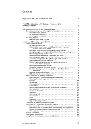 Contents

Organisation of the BIS as at 31 March 2012 .  .  .  .  .  .  .  .  .  .  .  .  .  .  .  .  .  .  .  .  .  .  .  .  .  .  .  .  .  . 	                                                    88


The BIS: mission, activities, governance and
financial results .  .  .  .  .  .  .  .  .  .  .  .  .  .  .  .  .  .  .  .  .  .  .  .  .  .  .  .  .  .  .  .  .  .  .  .  .  .  .  .  .  .  .  .  .  .  .  .  .  .               	    89

The meetings programmes and the Basel Process .  .  .  .  .  .  .  .  .  .  .  .  .  .  .  .  .  .  .  .  .  .  .  .  .                                                              	    89
    Bimonthly meetings and other regular consultations .  .  .  .  .  .  .  .  .  .  .  .  .  .  .  .  .  .                                                                          	    90
         Global Economy Meeting .  .  .  .  .  .  .  .  .  .  .  .  .  .  .  .  .  .  .  .  .  .  .  .  .  .  .  .  .  .  .  .  .  .  .  .  .                                        	    90
         All Governors’ Meeting .  .  .  .  .  .  .  .  .  .  .  .  .  .  .  .  .  .  .  .  .  .  .  .  .  .  .  .  .  .  .  .  .  .  .  .  .  .  .                                  	    90
         Other regular consultations .  .  .  .  .  .  .  .  .  .  .  .  .  .  .  .  .  .  .  .  .  .  .  .  .  .  .  .  .  .  .  .  .  .  .                                         	    91
    The Basel Process .  .  .  .  .  .  .  .  .  .  .  .  .  .  .  .  .  .  .  .  .  .  .  .  .  .  .  .  .  .  .  .  .  .  .  .  .  .  .  .  .  .  .  .  .  .  .  .                 	    92
         Features of the Basel Process .  .  .  .  .  .  .  .  .  .  .  .  .  .  .  .  .  .  .  .  .  .  .  .  .  .  .  .  .  .  .  .  .                                             	    92
Activities of BIS-hosted groups in 2011/12 .  .  .  .  .  .  .  .  .  .  .  .  .  .  .  .  .  .  .  .  .  .  .  .  .  .  .  .  .  .  .  .                                            	    93
     Financial Stability Board .  .  .  .  .  .  .  .  .  .  .  .  .  .  .  .  .  .  .  .  .  .  .  .  .  .  .  .  .  .  .  .  .  .  .  .  .  .  .  .  .  .                          	    93
            Early warning exercises .  .  .  .  .  .  .  .  .  .  .  .  .  .  .  .  .  .  .  .  .  .  .  .  .  .  .  .  .  .  .  .  .  .  .  .  .  .                                 	    94
            Reducing the moral hazard posed by systemically important
                 financial institutions (SIFIs) .  .  .  .  .  .  .  .  .  .  .  .  .  .  .  .  .  .  .  .  .  .  .  .  .  .  .  .  .  .  .                                          	    95
            Improving the OTC and commodity derivatives markets .  .  .  .  .  .  .  .  .  .  .                                                                                      	    95
            Strengthening the oversight and regulation of shadow banking .  .  .  .                                                                                                  	    96
            Monitoring exchange-traded funds .  .  .  .  .  .  .  .  .  .  .  .  .  .  .  .  .  .  .  .  .  .  .  .  .  .  .  .  .                                                   	    96
            Developing macroprudential frameworks and tools .  .  .  .  .  .  .  .  .  .  .  .  .  .  .                                                                              	    96
            Addressing data gaps .  .  .  .  .  .  .  .  .  .  .  .  .  .  .  .  .  .  .  .  .  .  .  .  .  .  .  .  .  .  .  .  .  .  .  .  .  .  .  .                              	    96
            Advancing transparency through the legal entity identifier .  .  .  .  .  .  .  .  .                                                                                     	    97
            Strengthening accounting standards . .  .  .  .  .  .  .  .  .  .  .  .  .  .  .  .  .  .  .  .  .  .  .  .  .  .  .                                                     	    97
            Monitoring implementation and strengthening adherence
                 to international standards .  .  .  .  .  .  .  .  .  .  .  .  .  .  .  .  .  .  .  .  .  .  .  .  .  .  .  .  .  .  .  .                                           	    97
            Mortgage underwriting principles .  .  .  .  .  .  .  .  .  .  .  .  .  .  .  .  .  .  .  .  .  .  .  .  .  .  .  .  .  .                                                	    98
            Advancing consumer finance protection .  .  .  .  .  .  .  .  .  .  .  .  .  .  .  .  .  .  .  .  .  .  .  .                                                             	    98
            Financial stability issues in emerging market and developing
                 economies .  .  .  .  .  .  .  .  .  .  .  .  .  .  .  .  .  .  .  .  .  .  .  .  .  .  .  .  .  .  .  .  .  .  .  .  .  .  .  .  .  .  .  .  .                     	    98
            Regional consultative groups .  .  .  .  .  .  .  .  .  .  .  .  .  .  .  .  .  .  .  .  .  .  .  .  .  .  .  .  .  .  .  .  .  .                                        	    98
            FSB capacity, resources and governance .  .  .  .  .  .  .  .  .  .  .  .  .  .  .  .  .  .  .  .  .  .  .  .                                                            	    98
     Basel Committee on Banking Supervision . .  .  .  .  .  .  .  .  .  .  .  .  .  .  .  .  .  .  .  .  .  .  .  .  .  .  .                                                        	    99
            Basel regulatory framework and supervisory issues . .  .  .  .  .  .  .  .  .  .  .  .  .  .                                                                             	    99
            Global systemically important banks .  .  .  .  .  .  .  .  .  .  .  .  .  .  .  .  .  .  .  .  .  .  .  .  .  .  .                                                      	    99
            Liquidity .  .  .  .  .  .  .  .  .  .  .  .  .  .  .  .  .  .  .  .  .  .  .  .  .  .  .  .  .  .  .  .  .  .  .  .  .  .  .  .  .  .  .  .  .  .  .  .  .  .  .        	   100
            Derivatives .  .  .  .  .  .  .  .  .  .  .  .  .  .  .  .  .  .  .  .  .  .  .  .  .  .  .  .  .  .  .  .  .  .  .  .  .  .  .  .  .  .  .  .  .  .  .  .  .            	   101
            Own credit risk .  .  .  .  .  .  .  .  .  .  .  .  .  .  .  .  .  .  .  .  .  .  .  .  .  .  .  .  .  .  .  .  .  .  .  .  .  .  .  .  .  .  .  .  .  .                 	   101
            Basel III FAQ .  .  .  .  .  .  .  .  .  .  .  .  .  .  .  .  .  .  .  .  .  .  .  .  .  .  .  .  .  .  .  .  .  .  .  .  .  .  .  .  .  .  .  .  .  .  .  .             	   102
            Monitoring implementation and international consistency .  .  .  .  .  .  .  .  .                                                                                        	   102
            Core principles .  .  .  .  .  .  .  .  .  .  .  .  .  .  .  .  .  .  .  .  .  .  .  .  .  .  .  .  .  .  .  .  .  .  .  .  .  .  .  .  .  .  .  .  .  .                 	   102
            Trading book review .  .  .  .  .  .  .  .  .  .  .  .  .  .  .  .  .  .  .  .  .  .  .  .  .  .  .  .  .  .  .  .  .  .  .  .  .  .  .  .  .                            	   102
            Disclosure .  .  .  .  .  .  .  .  .  .  .  .  .  .  .  .  .  .  .  .  .  .  .  .  .  .  .  .  .  .  .  .  .  .  .  .  .  .  .  .  .  .  .  .  .  .  .  .  .  .          	   103
            Operational risk .  .  .  .  .  .  .  .  .  .  .  .  .  .  .  .  .  .  .  .  .  .  .  .  .  .  .  .  .  .  .  .  .  .  .  .  .  .  .  .  .  .  .  .  .                   	   103
            Trade finance .  .  .  .  .  .  .  .  .  .  .  .  .  .  .  .  .  .  .  .  .  .  .  .  .  .  .  .  .  .  .  .  .  .  .  .  .  .  .  .  .  .  .  .  .  .  .                	   104
            Audit .  .  .  .  .  .  .  .  .  .  .  .  .  .  .  .  .  .  .  .  .  .  .  .  .  .  .  .  .  .  .  .  .  .  .  .  .  .  .  .  .  .  .  .  .  .  .  .  .  .  .  .  .  .   	   104
            Resolution .  .  .  .  .  .  .  .  .  .  .  .  .  .  .  .  .  .  .  .  .  .  .  .  .  .  .  .  .  .  .  .  .  .  .  .  .  .  .  .  .  .  .  .  .  .  .  .  .  .          	   104
            High-cost credit protection .  .  .  .  .  .  .  .  .  .  .  .  .  .  .  .  .  .  .  .  .  .  .  .  .  .  .  .  .  .  .  .  .  .  .  .                                   	   104
     Committee on the Global Financial System .  .  .  .  .  .  .  .  .  .  .  .  .  .  .  .  .  .  .  .  .  .  .  .  .  .                                                           	   104
     Committee on Payment and Settlement Systems .  .  .  .  .  .  .  .  .  .  .  .  .  .  .  .  .  .  .  .  .                                                                       	   105
            New standards .  .  .  .  .  .  .  .  .  .  .  .  .  .  .  .  .  .  .  .  .  .  .  .  .  .  .  .  .  .  .  .  .  .  .  .  .  .  .  .  .  .  .  .  .  .                   	   105
            Over-the-counter (OTC) derivatives data reporting and aggregation .                                                                                                      	   106
            Guidance on foreign exchange settlement risk .  .  .  .  .  .  .  .  .  .  .  .  .  .  .  .  .  .  .                                                                     	   107
            Other activities .  .  .  .  .  .  .  .  .  .  .  .  .  .  .  .  .  .  .  .  .  .  .  .  .  .  .  .  .  .  .  .  .  .  .  .  .  .  .  .  .  .  .  .  .  .                	   107
     Markets Committee . .  .  .  .  .  .  .  .  .  .  .  .  .  .  .  .  .  .  .  .  .  .  .  .  .  .  .  .  .  .  .  .  .  .  .  .  .  .  .  .  .  .  .  .  .  .                    	   107
     Central Bank Governance . .  .  .  .  .  .  .  .  .  .  .  .  .  .  .  .  .  .  .  .  .  .  .  .  .  .  .  .  .  .  .  .  .  .  .  .  .  .  .  .  .                             	   108
     Irving Fisher Committee on Central Bank Statistics .  .  .  .  .  .  .  .  .  .  .  .  .  .  .  .  .  .  .  .                                                                   	   108




BIS 82nd Annual Report                                                                                                                                                                   85
 