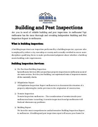 Building and Pest Inspections
Are you in need of reliable building and pest inspections in melbourne? bpi
melbourne has the most thorough and revealing Independent Building and Pest
Inspection Report in melbourne.
What is Building Inspection:
A building inspection is an inspection performed by a building inspector, a person who
is employed by either a city, township or county and is usually certified in one or more
disciplines qualifying them to make professional judgment about whether a building
meets building code requirements.
Building Inspection Services:
❏ Pre Purchase Building Inspection
bpi melbourne Services offer pre purchase property inspections in melbourne as one of
our main services. Be it for your building, our experienced team of inspectors ensures
all the essentially checks.
❏ Dilapidation Report
A Dilapidation Inspection Report melbourne is to document the situation of a
property adjoining the works previous to the origination of construction.
❏ Termite Inspection
Termite Inspection melbourne - The consideration of termites inside your
melbournen home is startling. A termite inspection from bpi melbourne will
find and eliminate any problems.
❏ Building Report
We have the most comprehensive and informative Building Inspection Report
in melbourne. A building and pest inspection report will assess your home for
 