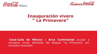 Inauguración vivero
“ La Primavera”
Coca-Cola de México y Arca Continental ayudan a
recuperar zonas afectadas del Bosque “La Primavera” por
incendios forestales.
 