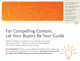 The 3 rules of buyer-guided
                                                                                   content marketing
                                                                                   The 5 insights that put these
                                                                                   rules to work for you
                                                                                   So how do you discover
                                                                                   the 5 insights?
                                                                                   How many personas
                                                                                   do you need?
                                                                                   Using the information in
                                                                                   your content strategy
                                                                                   About the authors

                                                                                                       Home




For Compelling Content,
Let Your Buyers Be Your Guide
Content marketing is on everyone’s mind. “We need more content.”
“That’s great content.” “How can our content be more engaging?”
“Do you think 6 pieces of content will be enough?”

Sound familiar? However, you’re probably not looking for these answers from
the one expert whose perspective is most relevant. Your buyers are the source of
the insights that will differentiate your content and clarify all decisions.
 