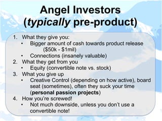 1.  What they give you:
•  Bigger amount of cash towards product release
($50k - $1mil)
•  Connections (insanely valuable)
2.  What they get from you
•  Equity (convertible note vs. stock)
3.  What you give up
•  Creative Control (depending on how active), board
seat (sometimes), often they suck your time
(personal passion projects)
4.  How you’re screwed!
•  Not much downside, unless you don’t use a
convertible note!
Angel Investors
(typically pre-product)
 