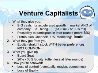 1.  What they give you:
•  BIG cash: for accelerated growth in market AND of
company… ie: hiring ($1.5 mil - $100’s mil)
•  Possibility to participate in later rounds (more $$$)
•  Distribution Channels, UA, Marketing: leads
2.  What they get from you
•  Equity (straight stock WITH better preferences:
NOT COMMON)
3.  What you give up
•  Board Seat
•  20% - 30% Equity (often less at later rounds)
4.  How you’re screwed!
•  Loss of control (eventually, maybe, sometimes)
•  Loss of Equity
Venture Capitalists
 