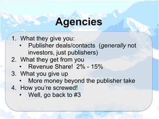 1.  What they give you:
•  Publisher deals/contacts (generally not
investors, just publishers)
2.  What they get from you
•  Revenue Share! 2% - 15%
3.  What you give up
•  More money beyond the publisher take
4.  How you’re screwed!
•  Well, go back to #3
Agencies
 