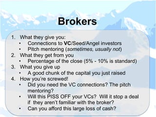 1.  What they give you:
•  Connections to VC/Seed/Angel investors
•  Pitch mentoring (sometimes, usually not)
2.  What they get from you
•  Percentage of the close (5% - 10% is standard)
3.  What you give up
•  A good chunk of the capital you just raised
4.  How you’re screwed!
•  Did you need the VC connections? The pitch
mentoring?
•  Will this PISS OFF your VCs? Will it stop a deal
if they aren’t familiar with the broker?
•  Can you afford this large loss of cash?
Brokers
 
