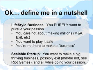 LifeStyle Business: You PURELY want to
pursue your passion.
•  You care not about making millions (M&A,
Exit, etc)
•  You want to play it safe
•  You’re not here to make a “business”
Scalable Startup: You want to make a big,
thriving business, possibly exit (maybe not, see
Riot Games), and all while doing your passion.
Ok… define me in a nutshell
 
