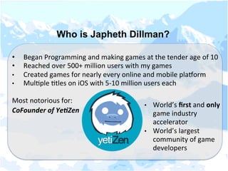 Who is Japheth Dillman?
	
  
•  Began	
  Programming	
  and	
  making	
  games	
  at	
  the	
  tender	
  age	
  of	
  10	
  
•  Reached	
  over	
  500+	
  million	
  users	
  with	
  my	
  games	
  
•  Created	
  games	
  for	
  nearly	
  every	
  online	
  and	
  mobile	
  plaMorm	
  
•  MulNple	
  Ntles	
  on	
  iOS	
  with	
  5-­‐10	
  million	
  users	
  each	
  
Most	
  notorious	
  for:	
  
CoFounder	
  of	
  Ye,Zen 	
   	
   	
  
•  World’s	
  ﬁrst	
  and	
  only	
  
game	
  industry	
  
accelerator	
  
•  World’s	
  largest	
  
community	
  of	
  game	
  
developers	
  
 