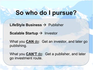 LifeStyle Business à Publisher
Scalable Startup à Investor
What you CAN do: Get an investor, and later go
publishing.
What you CAN’T do: Get a publisher, and later
go investment route.
So who do I pursue?
 