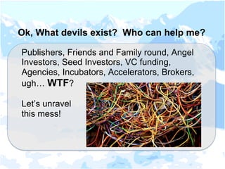Ok, What devils exist? Who can help me?
Publishers, Friends and Family round, Angel
Investors, Seed Investors, VC funding,
Agencies, Incubators, Accelerators, Brokers,
ugh… WTF?
Let’s unravel
this mess!
 