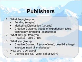 1.  What they give you:
•  Funding (maybe)
•  Marketing/Distribution (usually)
•  Creative Guidance (loads of experience), tools,
technology, branding (sometimes)
2.  What they get from you
•  Revenue! 20% - 80%
3.  What you give up
•  Creative Control, IP (sometimes), possibility to get
investors (wait till end please)
4.  How you’re screwed!
•  Did you see #3? What about #2???
Publishers
 