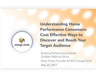 Understanding Home
Performance Consumers:
Cost Effective Ways to
Discover and Reach Your
Target Audience
Building Performance Institute 
Goldstar Webinar Series
Peter Troast, Founder & CEO, Energy Circle
May 23, 2017
 