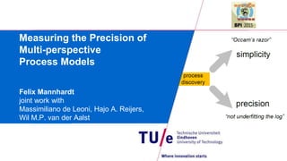 Measuring the Precision of
Multi-perspective
Process Models
Felix Mannhardt
joint work with
Massimiliano de Leoni, Hajo A. Reijers,
Wil M.P. van der Aalst
 