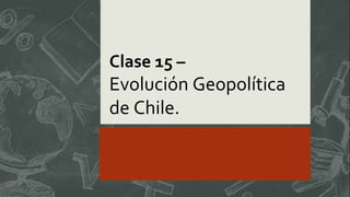 Clase 15 –
Evolución Geopolítica
de Chile.
 