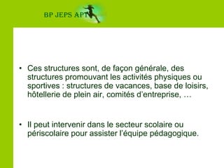 BP JEPS APTCes structures sont, de façon générale, des structures promouvant les activités physiques ou sportives : structures de vacances, base de loisirs, hôtellerie de plein air, comités d’entreprise, …Il peut intervenir dans le secteur scolaire ou périscolaire pour assister l’équipe pédagogique.