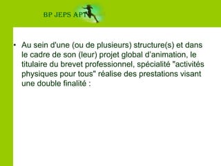 Au sein d'une (ou de plusieurs) structure(s) et dans le cadre de son (leur) projet global d’animation, le titulaire du brevet professionnel, spécialité "activités physiques pour tous" réalise des prestations visant une double finalité :BP JEPS APT