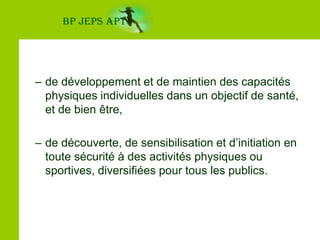 de développement et de maintien des capacités physiques individuelles dans un objectif de santé, et de bien être,de découverte, de sensibilisation et d’initiation en toute sécurité à des activités physiques ou sportives, diversifiées pour tous les publics.BP JEPS APT