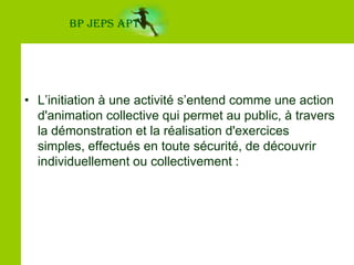 BP JEPS APTL’initiation à une activité s’entend comme une action d'animation collective qui permet au public, à travers la démonstration et la réalisation d'exercices simples, effectués en toute sécurité, de découvrir individuellement ou collectivement :