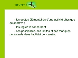 BP JEPS APT		- les gestes élémentaires d'une activité physique ou sportive ;		- les règles la concernant ;		- ses possibilités, ses limites et ses manques personnels dans l’activité concernée.