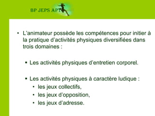 BP JEPS APTChamp et nature des interventionsL’animateur possède les compétences pour initier à la pratique d’activités physiques diversifiées dans trois domaines :Les activités physiques d’entretien corporel.