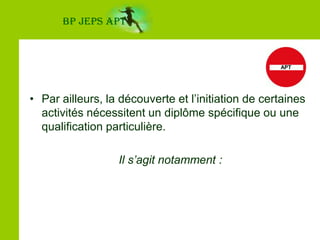 BP JEPS APTLes activités physiques en espace naturelL’animateur favorise le développement des capacités physiques par la pratique d’activités de pleine nature  (ex : La marche, la course, le vélo, les parcours santé aménagés…).Ces activités sont pratiquées à la journée sur des itinéraires ne comportant pas de difficultés, la plupart du temps balisés ou aménagés.