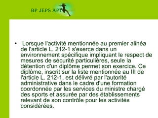 BP JEPS APT Code du SportArticle L212-1   I. - Seuls peuvent, contre rémunération, enseigner, animer ou encadrer une activité physique ou sportive ou entraîner ses pratiquants, à titre d'occupation principale ou secondaire, de façon habituelle, saisonnière ou occasionnelle, sous réserve des dispositions du quatrième alinéa du présent article et de l'article L. 212-2 du présent code, les titulaires d'un diplôme, titre à finalité professionnelle ou certificat de qualification :   1º Garantissant la compétence de son titulaire en matière de sécurité des pratiquants et des tiers dans l'activité considérée ;   2º Et enregistré au répertoire national des certifications professionnelles dans les conditions prévues au II de l'article L. 335-6 du code de l'éducation.