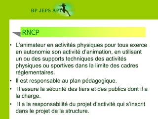 BP JEPS APTRNCPL’animateur en activités physiques pour tous exerce en autonomie son activité d’animation, en utilisant un ou des supports techniques des activités physiques ou sportives dans la limite des cadres réglementaires. Il est responsable au plan pédagogique. Il assure la sécurité des tiers et des publics dont il a la charge. Il a la responsabilité du projet d’activité qui s’inscrit dans le projet de la structure. 
