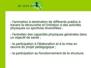 BP JEPS APT- l'animation à destination de différents publics à travers la découverte et l'initiation à des activités physiques ou sportives diversifiées ;- l'entretien des capacités physiques générales dans un objectif de santé ;- la participation à l'élaboration et à la mise en oeuvre du projet pédagogique ;- la participation au fonctionnement de la structure.