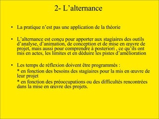2- L’alternance   La pratique n’est pas une application de la théorie L’alternance est conçu pour apporter aux stagiaires des outils d’analyse, d’animation, de conception et de mise en œuvre de projet, mais aussi pour comprendre à posteriori , ce qu’ils ont  mis en actes, les limites et en déduire les pistes d’amélioration Les temps de réflexion doivent être programmés : * en fonction des besoins des stagiaires pour la mis en œuvre de leur projet * en fonction des préoccupations ou des difficultés rencontrées dans la mise en œuvre des projets.  