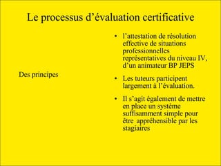 Le processus d’évaluation certificative Des principes   l’attestation de résolution effective de situations professionnelles représentatives du niveau IV, d’un animateur BP JEPS  Les tuteurs participent largement à l’évaluation. Il s’agit également de mettre en place un système suffisamment simple pour être appréhensible par les stagiaires  