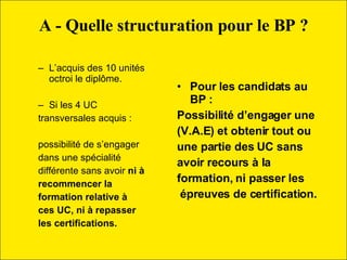 L’acquis des 10 unités octroi le diplôme. Si les 4 UC transversales acquis :  possibilité de s’engager  dans une spécialité  différente sans avoir  ni à recommencer la  formation relative à  ces UC, ni à repasser  les certifications. Pour les candidats au BP :  Possibilité d’engager une (V.A.E) et obtenir tout ou une partie des UC sans avoir recours à la  formation, ni passer les épreuves de certification. A - Quelle structuration pour le BP ? 