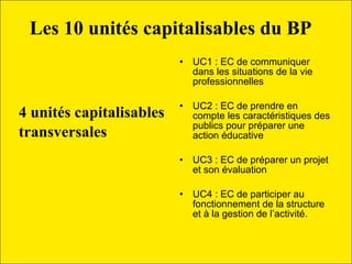 Les 10 unités capitalisables du BP    4 unités capitalisables  transversales   UC1 : EC de communiquer dans les situations de la vie professionnelles  UC2 : EC de prendre en compte les caractéristiques des publics pour préparer une action éducative  UC3 : EC de préparer un projet et son évaluation  UC4 : EC de participer au fonctionnement de la structure et à la gestion de l’activité. 