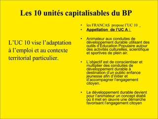 L’UC 10 vise l’adaptation  à l’emploi et au contexte  territorial particulier.  les FRANCAS  propose l’UC 10  Appellation  de l’UC A :  Animateur aux conduites de développement durable utilisant des outils d’Education Populaire autour des activités culturelles, scientifique  et sportives de plein air.  L’objectif est de conscientiser et multiplier des conduites de développement durable à destination d’un public enfance jeunesse afin d’initier et d’accompagner l’engagement citoyen. Le développement durable devient pour l’animateur un concept établi où il met en œuvre une démarche  favorisant l’engagement citoyen Les 10 unités capitalisables du BP     