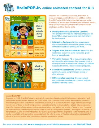 BrainPOPJr. online animated content for K-3
                                                      Designed for teachers by teachers, BrainPOP Jr.
                                                      (www.brainpopjr.com) is the newest addition to the
                                                      BrainPOP suite. With fully integrated learning units,
                                                      BrainPOP Jr. encourages further exploration and inquiry,
                                                      while gently introducing children to comprehension
                                                      strategies and test-taking skills.

                                                       • Developmentally Appropriate Content:
                                                          The animated movies and interactive features on
                                                          BrainPOPJr. cover everything from tally charts
                                                          to short vowels.

                                                       • Interactive Features: Writing, drawing and
                                                          discussion prompts; interactive games; literary
                                                          connections; activity sheets; and more.

                                                       • Aligned With State Standards: Resources are
                                                          searchable by current state standards, grade
                                                          level or subject area.

                                                       • Versatile: Works on PC or Mac, with projectors
                                                          or interactive whiteboards. Can be used 1-to-1, in
                                                          small groups or in whole-class settings. All content
                                                          is accessible online. No downloading required.

                                                       • Formative Assessment: Online or printable
                                                          quizzes measure comprehension before or
                                                          after a lesson.

                                                       • Differentiated Learning: Diverse content
                                                          and resources allow teachers to meet multiple
                                                          students’ learning styles.




   About BrainPOP
   Founded in 1999, BrainPOP creates animated, curriculum-based content that supports educators and
   helps them enhance their lessons. We reach more than 13 million children and welcome more than 1.5
   million unique visitors to our sites each month. BrainPOP is used in numerous ways, from introducing a
   new lesson or topic to illustrating complex subject matter to reviewing before a test. Educators praise
   the effectiveness of our resources in engaging students, as well as our products’ ease of use. The suite
   of award-winning BrainPOP products includes BrainPOP, designed for grades 3 and higher, BrainPOP Jr.,
   for grades K-3, and BrainPOP Español. Our ever-expanding content is aligned to state standards and is
   easily searchable with our online standards tool. We offer a range of flexible subscription packages for
   districts, schools, media labs, classrooms, homeschoolers and homes.



For more information, visit www.brainpopjr.com, email info@brainpop.com or call 866.542.7246.
 