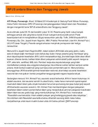 31/3/2014 Hizbut Tahrir Indonesia » Blog Archive » BPJS antara Bisnis dan Tanggung Jawab
http://m.hizbut-tahrir.or.id/2014/03/31/bpjs-antara-bisnis-dan-tanggung-jawab/ 1/2
BPJS antara Bisnis dan Tanggung Jawab
March 31st, 2014 by kafi
HTI Press, Purworejo. Ahad, 30 Maret 2014 bertempat di Gedung Panti Wiloso Purworejo,
Hizbut Tahrir Indonesia DPD II Purworejo menyelenggarakan Halqoh Islam dan Peradaban
dengan mengambil tema “BPJS antara Bisnis dan Tanggung Jawab”.
Acara dimulai pukul 09.15 dan berakhir pukul 12.30. Peserta yang hadir cukup banyak
sehingga sampai ada yang harus duduk di luar ruangan karena sudah penuh. Pada
kesempatan kali ini menghadirkan 3(tiga) narasumber yaitu Bp. Tofik, SKM (Kepala BPJS
Purworejo), Bp. Drs. Jayadi Imam Nugroho, MM ( Praktisi Pemerintah ) dan KH. Ahmad Faiz (
LKU HTI Jawa Tengah). Peserta sangat antusias menyimak pemaparan dari ketiga
narasumber.
Menurut Drs Jayadi Imam Nugroho,MM , dalam sistem JKN tidak ada yang gratis. Justru
seluruh rakyat wajib membayar iuran dahulu tiap bulan. Hanya peserta yang membayar yang
akan dapat layanan kesehatan JKN. Lebih menyesakkan lagi, jika telat bayar,tidak akan diberi
layanan, dikenai denda, bahkan tidak diberi pelayanan administratif publik seperti mengurus
KTP, akte lahir, sertifikat, IMB, dsb. Pemberi kerja atau kepala keluarga yang tidak
mendaftarkan pekerja atau anggota keluarganya, bisa dikenai sanksi bahkan sampai sanksi
pidana. Inilah bentuk kezaliman yang luar biasa dari pemerintah saat ini. Menurut beliau
sesungguhnya JKN bukanlah jaminan kesehatan nasional, akan tetapi asuransi kesehatan
nasional dan merupakan bentuk pengalihan tanggungjawab negara kepada rakyat .
Sedangkan menurut KH. Ahmad Faiz, asuransi sosial berbentuk JKN ini haram hukumnya. Ini
adalah asuransi, dan asuransi sendiri itu akad bisnis, maka harus memenuhi syarat-syarat
muamalah dalam Islam yaitu obyek transaksi harus berupa barang dan jasa bukan janji seperti
JKN berkedok asuransi sosial ini. KH. Ahmad Faiz membandingkan dengan pelayanan
kesehatan dalam sistem pemerintahan Islam yang menyediakan jaminan pelayanan kesehatan
dalam Islam secara gratis bagi yang membutuhkannya. KH. Ahmad Faiz meneruskan
”Rasulullah saw bersabda: Imam adalah pelayan yang bertanggung jawab atas rakyatnya,”.
Dicontohkan oleh Rasulullah saw ketika beliau dihadiahi seorang tabib maka beliau
menjadikannya untuk kaum muslim bukan untuk diri beliau pribadi. []MI Purworejo
 