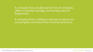 SVA. MPS BRANDING. THESIS PRESENTATION: CLASS OF 2013 BRITISH PETROLEUM July 23, 2013
A company that actually learns from its mistakes,
offers a heartfelt apology, and humbly asks for
forgiveness.
A company that is willing to educate us about our
consumption and about their business practices.
 